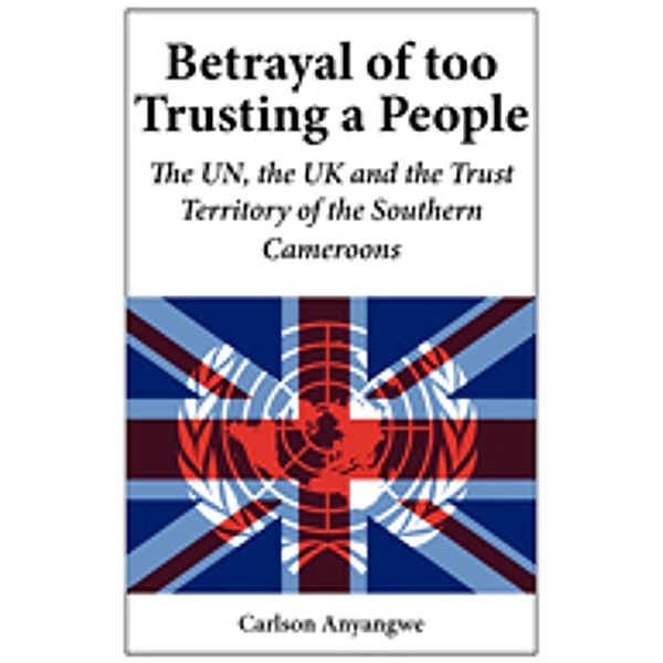 Betrayal of Too Trusting a People. The UN, the UK and the Trust Territory of the Southern Cameroons, Carlson Anyangwe