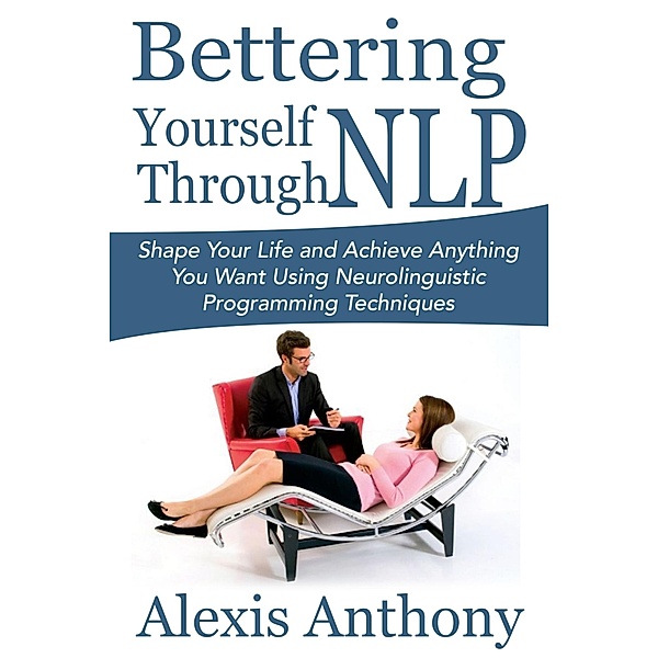 Bettering Yourself Through NLP: Shape Your Life and Achieve Anything You Want Using Neurolinguistic Programming Techniques, Alexis Inc. Anthony
