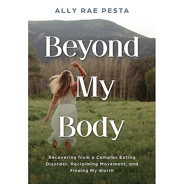 Beyond My Body: Recovering from a Complex Eating Disorder, Reclaiming Movement, and Finding My Worth, Ally Rae Pesta