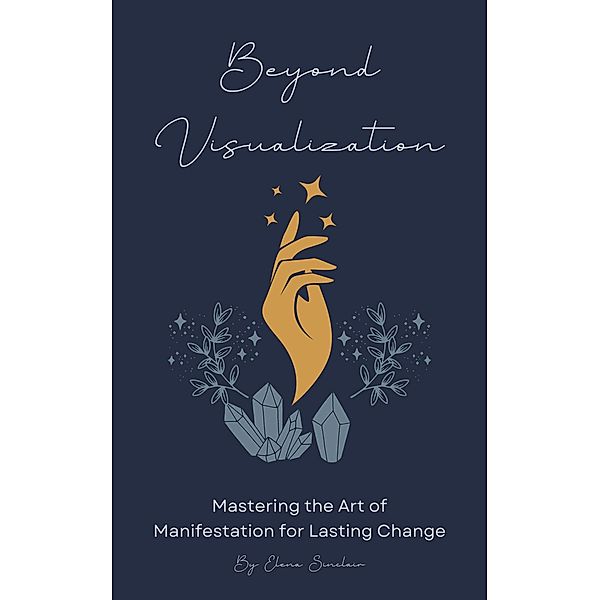 Beyond Visualization: Mastering the Art of Manifestation for Lasting Change, Elena Sinclair