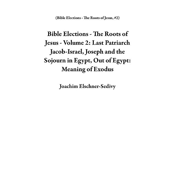 Bible Elections - The Roots of Jesus - Volume 2: Last Patriarch Jacob-Israel, Joseph and the Sojourn in Egypt, Out of Egypt: Meaning of Exodus / Bible Elections - The Roots of Jesus, Joachim Elschner-Sedivy