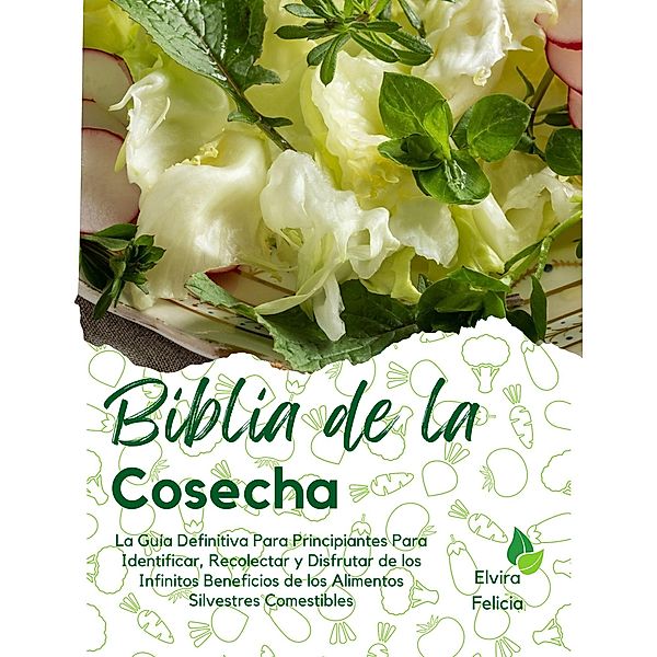 Biblia de la Cosecha: La Guía Definitiva Para Principiantes Para Identificar, Recolectar y Disfrutar de los Infinitos Beneficios de los Alimentos Silvestres Comestibles, Elvira Felicia