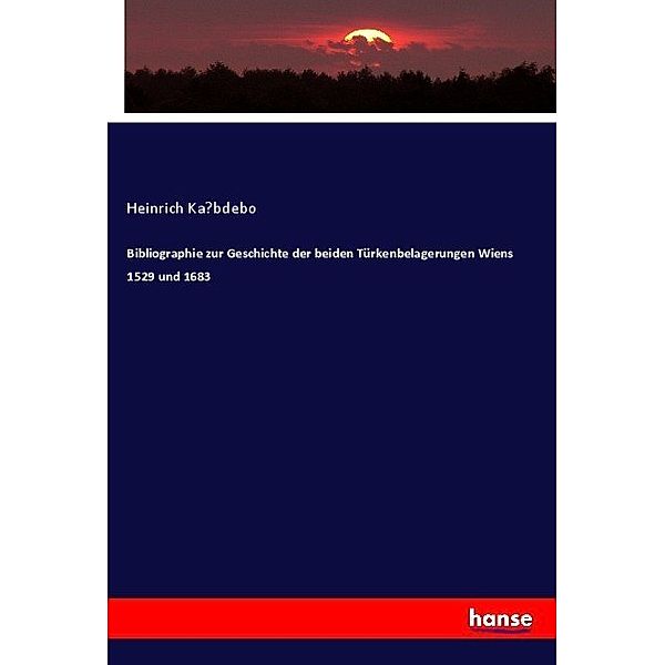 Bibliographie zur Geschichte der beiden Türkenbelagerungen Wiens 1529 und 1683, Heinrich Ka bdebo