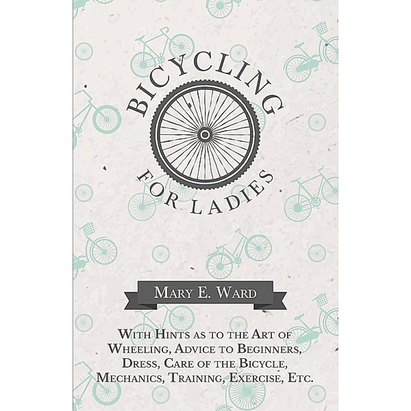 Bicycling for Ladies - With Hints as to the Art of Wheeling, Advice to Beginners, Dress, Care of the Bicycle, Mechanics, Training, Exercise, Etc., Mary E. Ward
