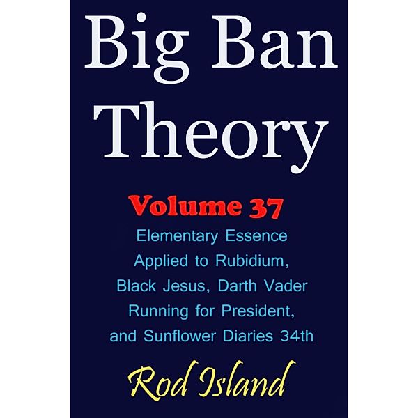 Big Ban Theory: Big Ban Theory: Elementary Essence Applied to Rubidium, Black Jesus, Darth Vader Running for President, and Sunflower Diaries 34th, Volume 37, Rod Island