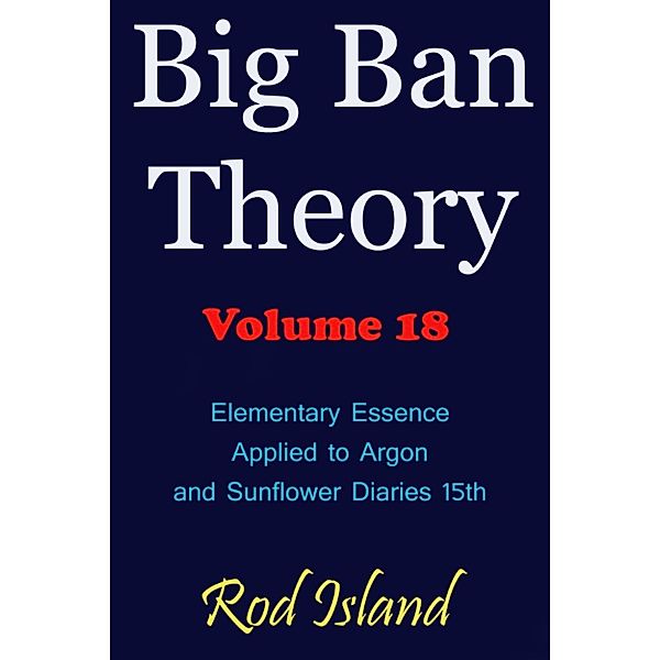 Big Ban Theory: Big Ban Theory: Elementary Essence Applied to Argon and Sunflower Diaries 15th, Volume 18, Rod Island