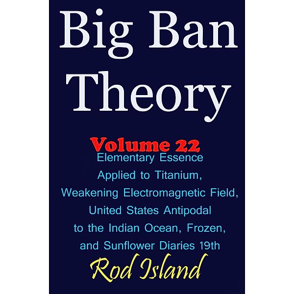Big Ban Theory: Elementary Essence Applied to Titanium, Weakening Electromagnetic Field, United States Antipodal to the Indian Ocean, Frozen, and Sunflower Diaries 19th, Volume 22 / Big Ban Theory, Rod Island