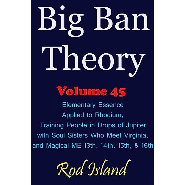 Big Ban Theory: Elementary Essence Applied to Rhodium, Training People in Drops of Jupiter with Soul Sisters Who Meet Virginia, and Magical ME 13th, 14th, 15th, & 16th, Volume 45 / Big Ban Theory, Rod Island