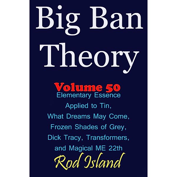 Big Ban Theory: Elementary Essence Applied to Tin, What Dreams May Come, Frozen Shades of Grey, Transformers, Dick Tracy, and Magical ME 22th, Volume 50 / Big Ban Theory, Rod Island