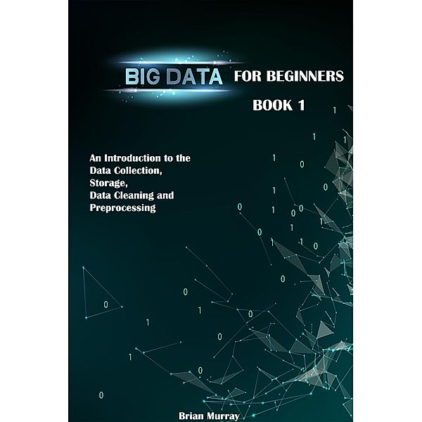 Big Data for Beginners: Book 1 - An Introduction to the Data Collection, Storage, Data Cleaning and Preprocessing, Brian Murray
