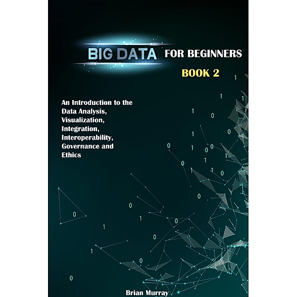 Big Data for Beginners: Book 2 - An Introduction to the Data Analysis, Visualization, Integration, Interoperability, Governance and Ethics, Brian Murray