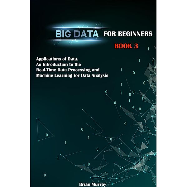 Big Data for Beginners: Book 3 - Applications of Data. An Introduction to the Real-Time Data Processing and Machine Learning for Data Analysis, Brian Murray