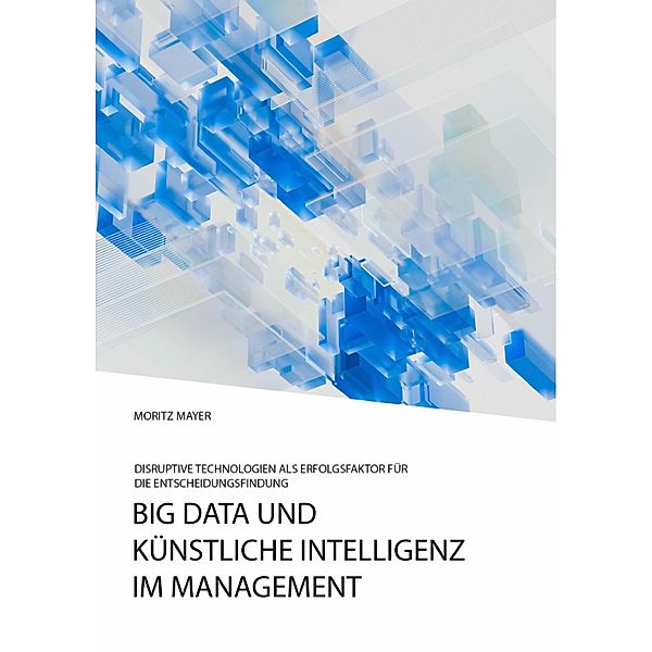 Big Data und künstliche Intelligenz im Management. Disruptive Technologien als Erfolgsfaktor für die Entscheidungsfindung, Moritz Mayer