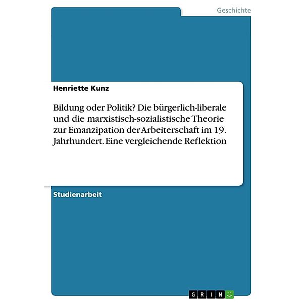 Bildung oder Politik? Die bürgerlich-liberale und die marxistisch-sozialistische Theorie zur Emanzipation der Arbeiterschaft im 19. Jahrhundert. Eine vergleichende Reflektion, Henriette Kunz