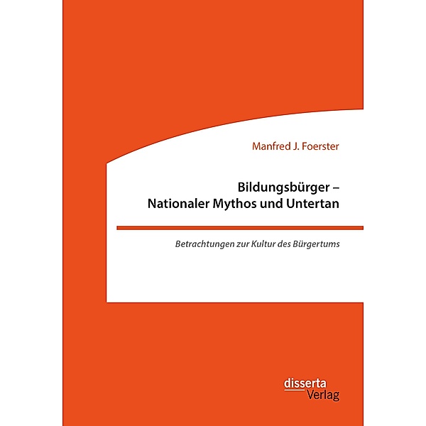 Bildungsbürger - Nationaler Mythos und Untertan: Betrachtungen zur Kultur des Bürgertums, Manfred J. Foerster