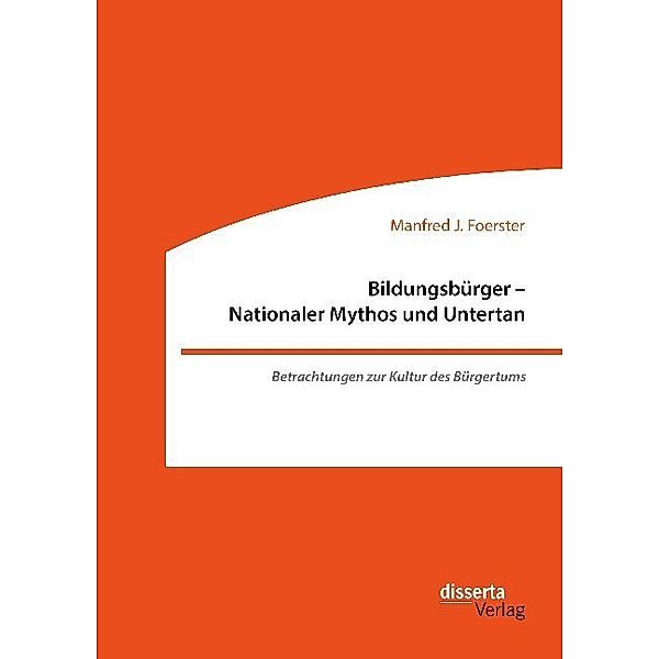 Bildungsbürger - Nationaler Mythos und Untertan: Betrachtungen zur Kultur des Bürgertums, Manfred J. Foerster