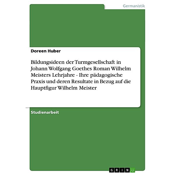 Bildungsideen der Turmgesellschaft in Johann Wolfgang Goethes Roman Wilhelm Meisters Lehrjahre - Ihre pädagogische Praxis und deren Resultate in Bezug auf die Hauptfigur Wilhelm Meister, Doreen Huber