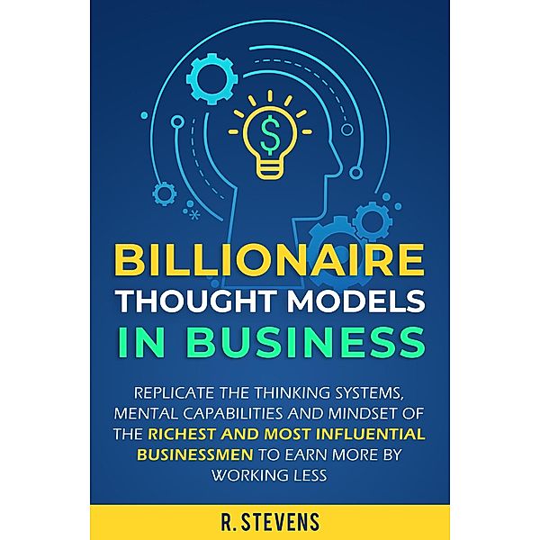 Billionaire Thought Models in Business: Replicate the thinking Systems, Mental Capabilities and Mindset of the Richest and Most Influential Businessmen to Earn More by Working Less, R. Stevens