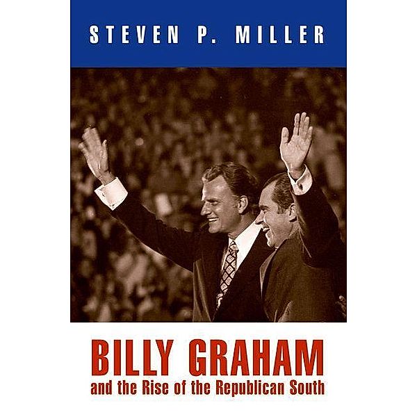 Billy Graham and the Rise of the Republican South / Politics and Culture in Modern America, Steven P. Miller