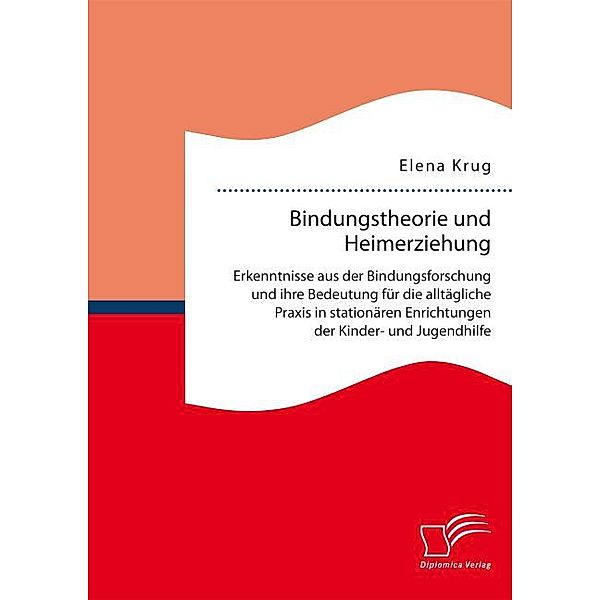 Bindungstheorie und Heimerziehung: Erkenntnisse aus der Bindungsforschung und ihre Bedeutung für die alltägliche Praxis in stationären Einrichtungen der Kinder- und Jugendhilfe, Elena Krug