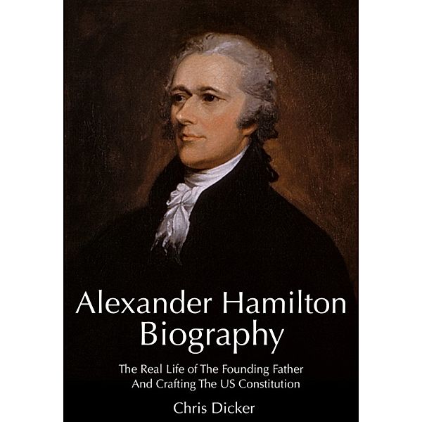 Biography Series: Alexander Hamilton Biography: The Real Life of The Founding Father And Crafting The US Constitution, Chris Dicker