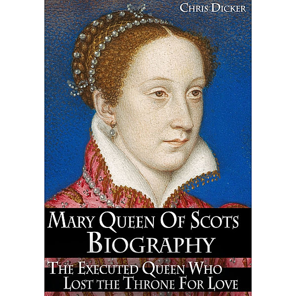Biography Series: Mary Queen of Scots Biography: The Executed Queen Who Lost the Throne For Love, Chris Dicker