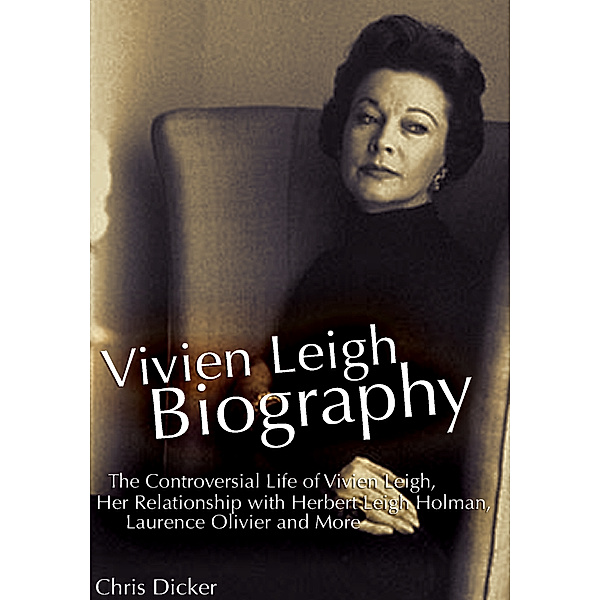 Biography Series: Vivien Leigh Biography: The Controversial Life of Vivien Leigh, Her Relationship with Herbert Leigh Holman, Laurence Olivier and More, Chris Dicker