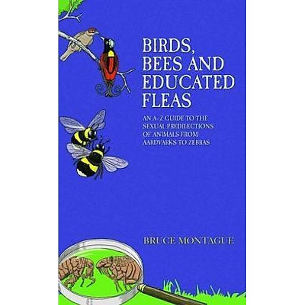 Birds, Bees and Educated Fleas - An A-Z Guide to the Sexual Predilections of Animals from Aardvarks to Zebras, Bruce Montague