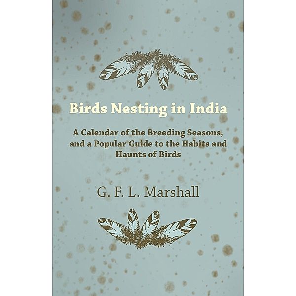 Birds Nesting in India - A Calendar of the Breeding Seasons, and a Popular Guide to the Habits and Haunts of Birds, G. F. L. Marshall