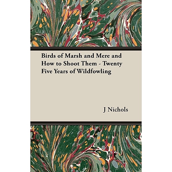 Birds of Marsh and Mere and How to Shoot Them - Twenty Five Years of Wildfowling, J. C. M. Nichols
