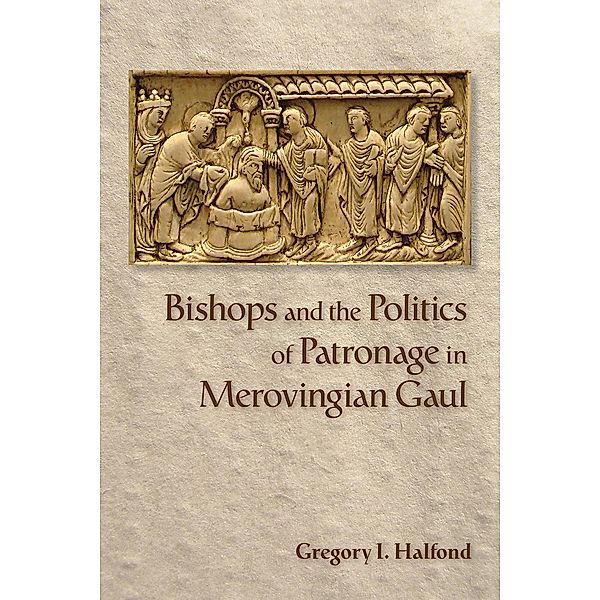 Bishops and the Politics of Patronage in Merovingian Gaul, Gregory I. Halfond