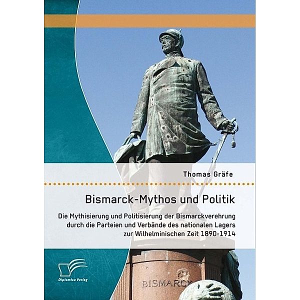 Bismarck-Mythos und Politik: Die Mythisierung und Politisierung der Bismarckverehrung durch die Parteien und Verbände des nationalen Lagers zur Wilhelminischen Zeit 1890-1914, Thomas Gräfe