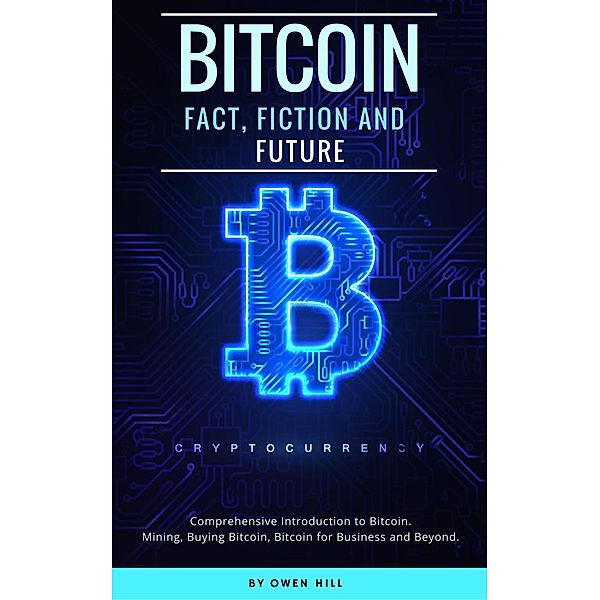 Bitcoin: Fact, Fiction and Future. Comprehensive Introduction to Bitcoin. Mining, Buying Bitcoin, Bitcoin for Business and beyond, Owen Hill