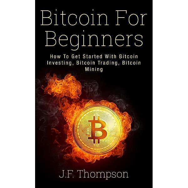 Bitcoin For Beginners: How To Get Started With Bitcoin Investing, Bitcoin Trading, Bitcoin Mining, J. F. Thompson