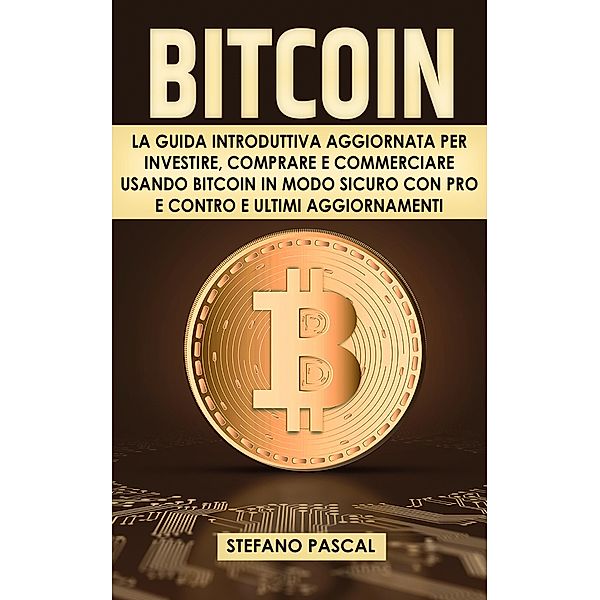 Bitcoin:  La Guida Introduttiva Aggiornata per Investire, Comprare e Commerciare Usando Bitcoin in Modo Sicuro con Pro e Contro e Aggiornamenti, Stefano Pascal