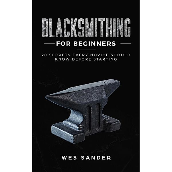 Blacksmithing for Beginners: 20 Secrets Every Novice Should Know Before Starting, Wes Sander