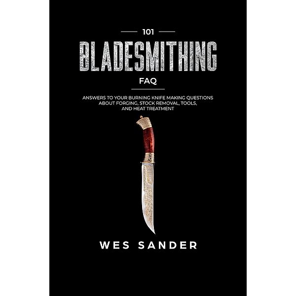 Bladesmithing: 101 Bladesmithing FAQ: Answers to Your Burning Knifemaking Questions About Forging, Stock Removal, Tools, and Heat Treatment, Wes Sander