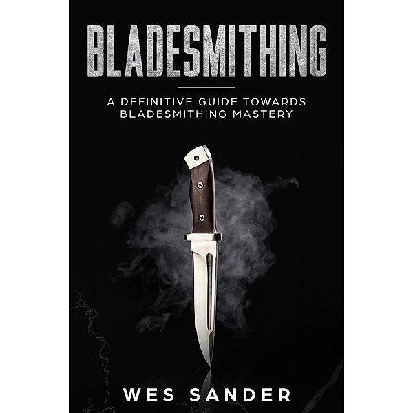 Bladesmithing: A Definitive Guide Towards Bladesmithing Mastery (Knife Making Mastery, #1), Wes Sander
