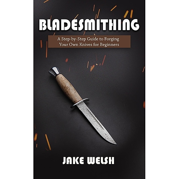 Bladesmithing: A Step-by-Step Guide to Forging Your Own Knives for Beginners, Jake Welsh