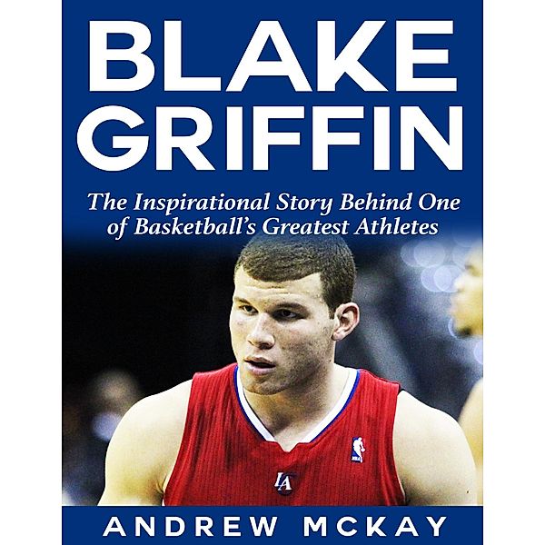 Blake Griffin: The Inspirational Story Behind One of Basketball's Greatest Athletes, Andrew Mckay