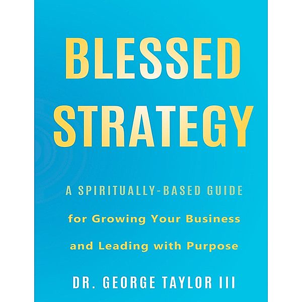 Blessed Strategy: A Spiritually-Based Guide for Growing Your Business and Leading With Purpose, George Taylor III