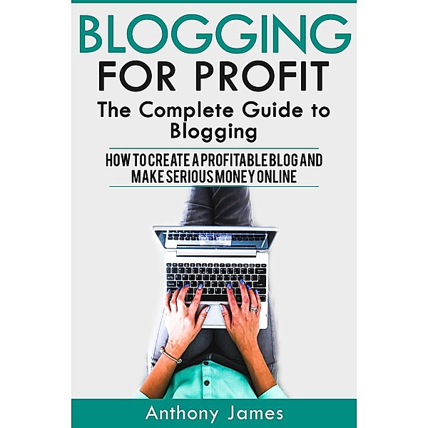 Blogging for Profit: The Complete Guide to Blogging (How to Create a Profitable Blog and Make Serious Money Online), Anthony James