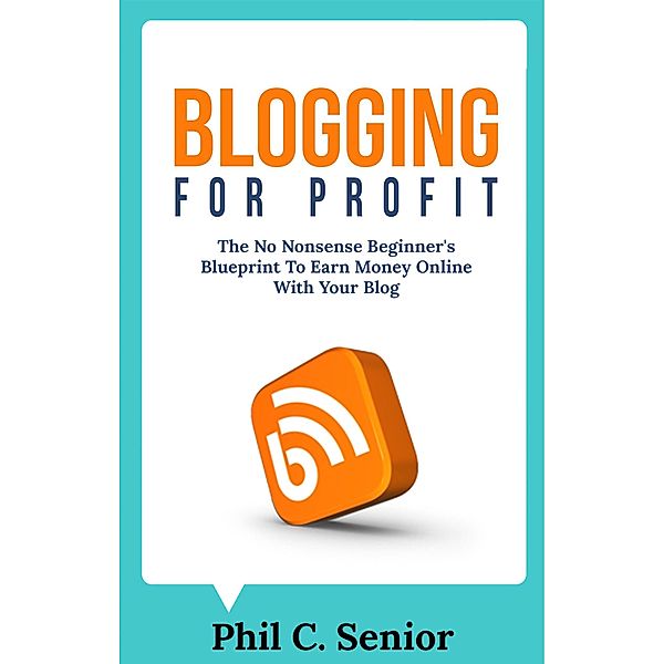 Blogging For Profit - The No Nonsense Beginner's Blueprint To Earn Money Online With Your Blog, Phil C. Senior