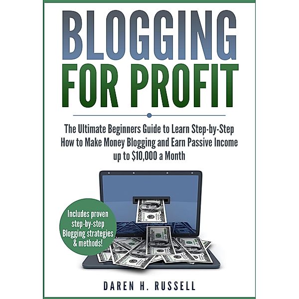 Blogging for Profit: The Ultimate Beginners Guide to Learn Step-by-Step How to Make Money Blogging and Earn Passive Income up to $10,000 a Month, Daren H. Russell