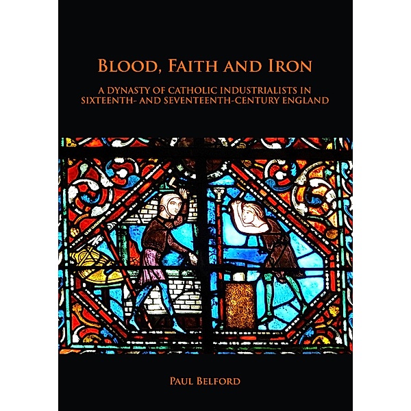 Blood, Faith and Iron: A dynasty of Catholic industrialists in sixteenth- and seventeenth-century England, Paul Belford