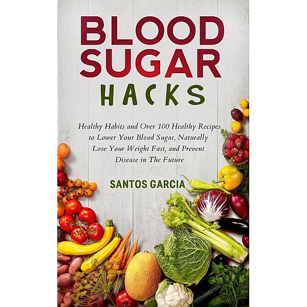 Blood Sugar Hacks: Healthy Habits and Over 100 Healthy Recipes to Lower Your Blood Sugar, Naturally Lose Your Weight Fast, and Prevent Disease in The Future, Santos Garcia