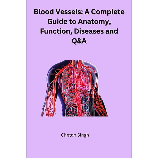 Blood Vessels: A Complete Guide to Anatomy, Function, Diseases and Q&A, Chetan Singh
