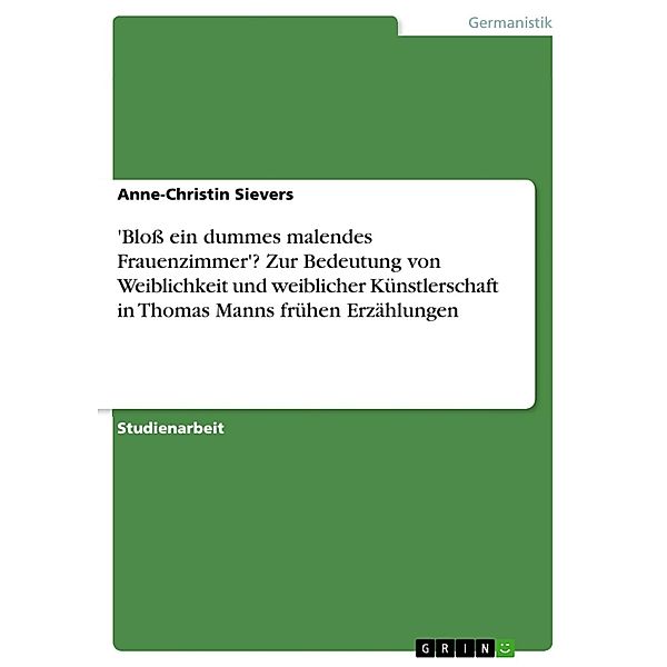 'Bloß ein dummes malendes Frauenzimmer'? Zur Bedeutung von Weiblichkeit und weiblicher Künstlerschaft in Thomas Manns frühen Erzählungen, Anne-Christin Sievers