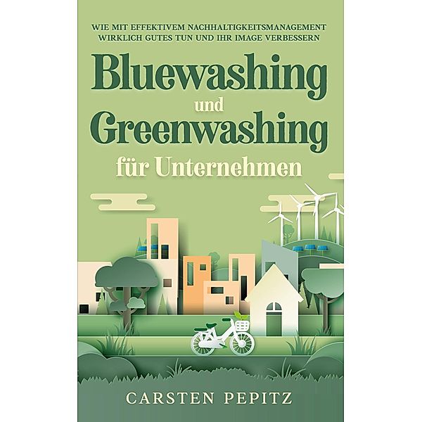 Bluewashing und Greenwashing für Unternehmen: Wie mit effektivem Nachhaltigkeitsmanagement wirklich Gutes tun und Ihr Image verbessern, Carsten Pepitz