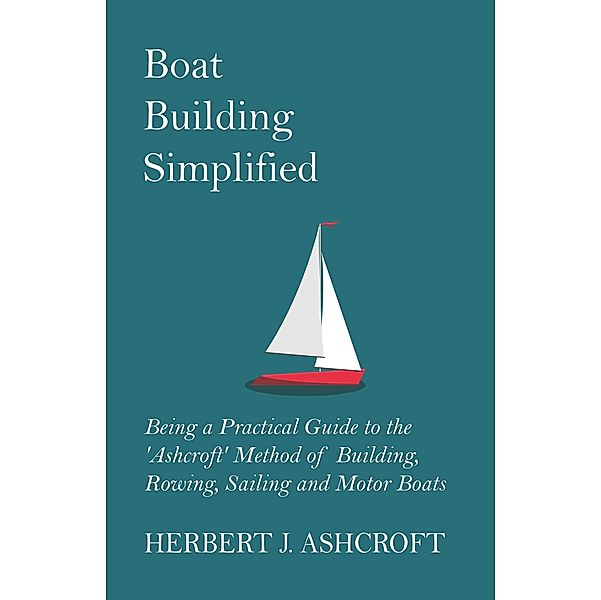Boat Building Simplified - Being a Practical Guide to the 'Ashcroft' Method of Building, Rowing, Sailing and Motor Boats, Herbert J. Ashcroft